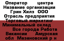 Оператор Call-центра › Название организации ­ Грин Хилз, ООО › Отрасль предприятия ­ Торговый маркетинг › Минимальный оклад ­ 30 000 - Все города Работа » Вакансии   . Амурская обл.,Мазановский р-н